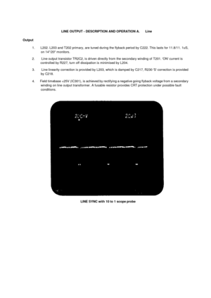 Page 31LINE OUTPUT - DESCRIPTION AND OPERATION A.      LineOutput1.       L202. L203 and T202 primary, are tuned during the flyback period by C222. This lasts for 11.8/11. 1uS,on 14/20 monitors.2.        Line output transistor TR2C2, is driven directly from  the secondary winding of T201. ON current iscontrolled by R227, turn off dissipation is minimised by L204.3.        Line linearity correction is provided by L203, which is damped by C217, R230 S correction is providedby C218.4.      Field timebase +25V...