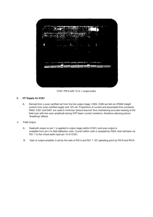 Page 34!C301 PIN 8 with 10 to 1 scope probe3.      HT Supply for IC301A.       Derived from  a scan rectified rail from the line output stage. C305, C306 are fed via VR306 (heightcontrol) from  scan rectified supply and 12V rail.  Proportions of current and associated time constantsR303, C301 and D301 are used to minimise picture bounce thus maintaining accurate tracking of thefield scan with line scan amplitude during CRT beam  current variations, therefore reducing picturebreathing effects.4.       Field...