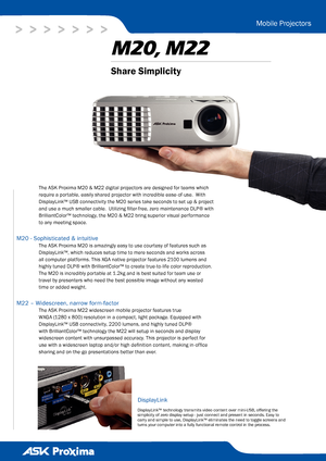 Page 1> > > > > > >
M20, M22
Mobile Projectors
The ASK Proxima M20 & M22 digital projectors are designed for teams which 
require a portable, easily shared projector with incredible ease-of-use.  With 
DisplayLink™ USB connectivity the M20 series take seconds to set up & project 
and use a much smaller cable.  Utilizing filter-free, zero maintenance DLP® with 
BrilliantColor™ technology, the M20 & M22 bring superior visual performance 
to any meeting space.
M20 - Sophisticated & intuitive
The ASK Proxima M20...