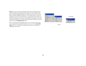 Page 3433
Presets: The provided Presets optimize the projector for displaying com-
puter presentations, photographs, film images, and video images. (Film 
input is material originally captured on a film camera, like a movie; video 
input is material originally captured on a video camera, like a TV show or 
sporting event.) You can use the preset as a starting point, then further cus-
tomize the settings for each source. The settings you customize are saved in 
the preset for each source. To restore the factory...
