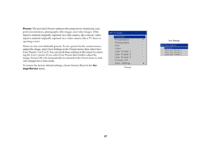 Page 2827
Presets: The provided Presets optimize the projector for displaying com-
puter presentations, photographs, film images, and video images. (Film 
input is material originally captured on a film camera, like a movie; video 
input is material originally captured on a video camera, like a TV show or 
sporting event.) 
There are also user-definable presets. To set a preset for the current source, 
adjust the image, select Save Settings in the Presets menu, then select Save 
User Presets 1 (or 2 or 3). You...