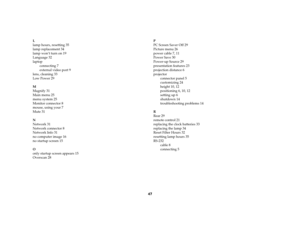 Page 4847
L
lamp hours, resetting 35
lamp replacement 34
lamp won’t turn on 19
Language 32
laptop
connecting 7
external video port 9
lens, cleaning 33
Low Power 29
M
Magnify 31
Main menu 25
menu system 25
Monitor connector 8
mouse, using your 7
Mute 31
N
Network 31
Network connector 8
Network Info 31
no computer image 16
no startup screen 15
O
only startup screen appears 15
Overscan 28P
PC Screen Saver Off 29
Picture menu 26
power cable 7, 11
Power Save 30
Power-up Source 29
presentation features 23
projection...