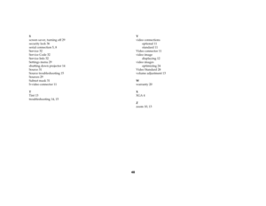 Page 4948
S
screen saver, turning off 29
security lock 36
serial connection 5, 8
Service 32
Service Code 32
Service Info 32
Settings menu 29
shutting down projector 14
Source 31
Source troubleshooting 15
Sources 29
Subnet mask 31
S-video connector 11
T
Tint 13
troubleshooting 14, 15V
video connections
optional 11
standard 11
Video connector 11
video image
displaying 12
video images
optimizing 24
Video Standard 28
volume adjustment 13
W
warranty 20
X
XGA 4
Z
zoom 10, 13EDX Ref Guide.fm  Page 48  Friday, June 30,...