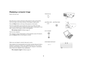 Page 109
Displaying a computer image Remove the lens cap.
Press the power switch on the back of the projector to the on (I) position. 
The Power light on the Status Indicator Panel (page 14) lights green.
Press the Pow e r button on the top of the projector or the remote.
The Power light blinks green and the fans start to run. When the lamp 
comes on, the startup screen is displayed and the light is steady green. It can 
take a minute for the image to achieve full brightness. 
? No startup screen? Get help on...