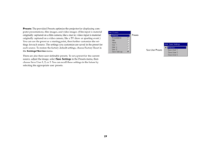 Page 3029
Presets: The provided Presets optimize the projector for displaying com-
puter presentations, film images, and video images. (Film input is material 
originally captured on a film camera, like a movie; video input is material 
originally captured on a video camera, like a TV show or sporting event.) 
You can use the preset as a starting point, then further customize the set-
tings for each source. The settings you customize are saved in the preset for 
each source. To restore the factory default...