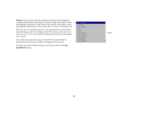 Page 2221
Presets: Presets are provided that optimize the projector for displaying 
computer presentations, film images, and video images. Film input is mate
-
rial originally captured on a film camera, like a movie; video input is mate
-
rial originally captured on a video camera, like a TV show or sporting event.There are also user-definable presets. To set a preset for the current source, 
adjust the image, select Save Settings in the Presets menu, then select Save 
User 1 (or 2 or 3). You can recall these...