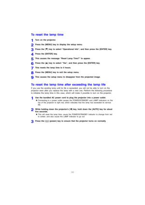 Page 3130
To reset the lamp time
1Turn on the projector.
2Press the [MENU] key to display the setup menu.
3Press the [T] key to select “Operational Info”, and then press the [ENTER] key.
4Press the [ENTER] key.
5This causes the message “Reset Lamp Time?” to appear.
6Press the [S] key to select “Yes”, and then press the [ENTER] key.
7This resets the lamp time to 0 hours.
8Press the [MENU] key to exit the setup menu.
9This causes the setup menu to disappear from the projected image.
To reset the lamp time after...