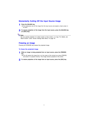 Page 65
Momentarily Cutting Off the Input Source Image
1Press the [BLANK] key.
zThis temporarily cuts off the image from the input source and projects a black screen in 
its place.
2To resume projection of the image from the input source, press the [BLANK] key 
(or [ESC] key).
Note
You can specify projection of a black screen or blue screen, or a logo. For details, see 
“Blank Screen” under “Screen Settings Main Menu” on page 18.
Freezing an Image
Pressing the [FREEZE] key freezes the projected image.
To...