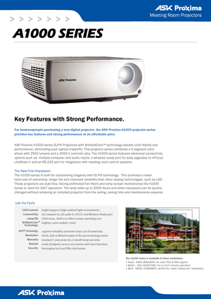 Page 1
>   >   >   >   >   >   >
2500 Lumens
Connectivity 
Lamp life 
BrilliantColor
DLP® Technolgy
Resolution
Warranty
Remote 
Security
Meeting Room Projectors
A1000 series
Key Features with Strong Performance.
For businesspeople purchasing a new digital projector, the ASK Proxima A\
1000 projector series 
provides key features and strong performance at an affordable price.
ASK Proxima A1000 series DLP® Projectors with BrilliantColor™ technology elevate color fidelity and 
performance, eliminating such...