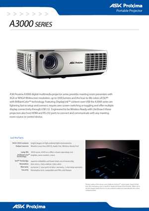 Page 1> > > > > > >
3000-3500 Lumens
Output sources
Lamp life 
BrilliantColor
DLP® Technolg y
Resolution
Warranty
 Security
Portable Projector
A3000 series
ASK Proxima A3000 digital multimedia projector series provides meeting room presenters with 
XGA or WXGA Widescreen resolution, up to 3500 lumens and the true-to-life colors of DLP® 
with BrilliantColor™ technology. Featuring DisplayLink™ content-over-USB the A3000 series are 
lightning fast to setup and connect, require zero screen-switching or toggling...