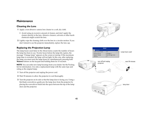 Page 4342
MaintenanceCleaning the Lens1
Apply a non-abrasive camera lens cleaner to a soft, dry cloth.
 Avoid using an excessive amount of cleaner, and don’t apply the 
cleaner directly to the lens. Abrasive cleaners, solvents or other harsh 
chemicals might scratch the lens.
2
Lightly wipe the cleaning cloth over the lens in a circular motion. If you 
don’t intend to use the projector immediately, replace the lens cap.
Replacing the Projection LampThe lamp hours used timer in the About menu counts the number...