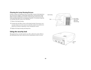 Page 4544
Cleaning the Lamp Housing ScreensIn dirty or dusty environments, the two dust filter screens in the lamp hous-
ing can become clogged, causing high temperatures and premature lamp 
failure. Routine maintenance to remove dust from the screens lowers the 
lamp operating temperature and prolongs lamp life. To maximize lamp life 
you should clean the screen every 250 hours. 1
Remove the lamp housing. 
2
Examine the dust filter screens on the lamp housing. If necessary, use a 
vacuum cleaner set on low...