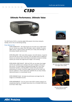 Page 1Ultimate Per formance, Ultimate Value
The ASK Proxima C130 is a dualduty digital XGA projector that shines during the 
workday, and on into an enter taining evening. 
From Work to Fun
EXTRA CONNECTIVITY The C130 ensures you can hook up no matter where
you are. Connect your laptop, PDA, DVD player, cable or satellite TV system,
digital camera, or game console. And when you’re ready, take advantage of
the wireless freedom with the C130.
EXTRA BRILLIANCE With native XGA resolution, the C130 delivers. A...