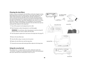 Page 4140
Cleaning the dust filtersIn dirty or dusty environments, the dust filters can become clogged, causing 
high temperatures inside the lamp module. These high temperatures can 
impact lamp performance and operating life. Routine maintenance to 
remove dust and dirt from the filters lowers the lamp operating tempera-
ture and prolongs lamp life. To maximize lamp life you will need to clean 
the filters every 100 hours. Dust filter maintenance may need to occur more 
often than 100 hours depending on your...