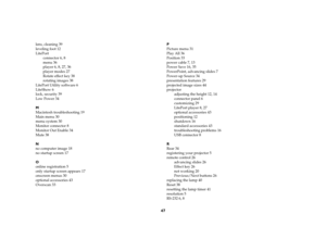 Page 4747
lens, cleaning 39
leveling foot 12
LitePort
connector 6, 8
menu 36
player 6, 8, 27, 36
player modes 27
Rotate effect key 38
rotating images 38
LitePort Utility software 6
LiteShow 6
lock, security 39
Low Power 34
M
Macintosh troubleshooting 19
Main menu 30
menu system 30
Monitor connector 8
Monitor Out Enable 34
Mute 38
N
no computer image 18
no startup screen 17
O
online registration 5
only startup screen appears 17
onscreen menus 30
optional accessories 43
Overscan 33P
Picture menu 31
Play All 36...