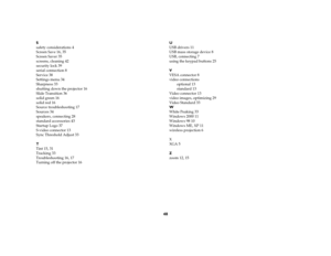 Page 4848
S
safety considerations 4
Screen Save 16, 35
Screen Saver 35
screens, cleaning 42
security lock 39
serial connection 8
Service 38
Settings menu 34
Sharpness 33
shutting down the projector 16
Slide Transition 36
solid green 16
solid red 16
Source troubleshooting 17
Sources 34
speakers, connecting 28
standard accessories 43
Startup Logo 37
S-video connector 13
Sync Threshold Adjust 33
T
Tint 15, 31
Tracking 33
Troubleshooting 16, 17
Turning off the projector 16U
USB drivers 11
USB mass storage device 8...