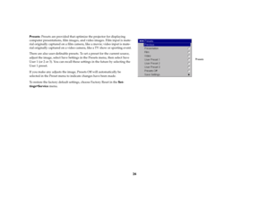 Page 2726
Presets: Presets are provided that optimize the projector for displaying 
computer presentations, film images, and video images. Film input is mate
-
rial originally captured on a film camera, like a movie; video input is mate
-
rial originally captured on a video camera, like a TV show or sporting event.There are also user-definable presets. To set a preset for the current source, 
adjust the image, select Save Settings in the Presets menu, then select Save 
User 1 (or 2 or 3). You can recall these...