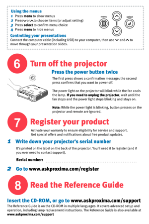 Page 6
6
7
8
Press the power button twice
1 Press menu to show menus
2  Press     or     to choose items (or adjust setting)
3  Press select to confirm menu choice
4  Press menu to hide menus
Using the menus
Turn off the projector
Register your product
Read the Reference Guide
Activate your warranty to ensure eligibility for service and support. 
Get special offers and notifications about free product updates. 
The first press shows a confirmation message; the second 
press confirms that you want to power off....