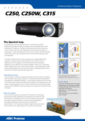 Page 1
>   >   >   >   >   >   >
Conference Room Projectors
The Spectral leap. 
C250, C250W, C315
The debate over color accuracy has ended.  The ASK Proxima C250, 
C250W & C315 digital multimedia projectors are the showcase line of DLP® 
BrilliantColor™ projectors.  Setting an impressive performance standard, all 
users will enjoy true-to-life color reproduction with unrivaled accuracy and 
ample power.  Unlike LCD projectors which use only 3 colors, the C250, C250W 
& C315 make use of up to 6 separate hues,...
