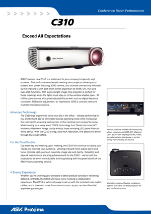 Page 1
>   >   >   >   >   >   >
Conference Room Performance
ASK Proxima’s new C310 is a testament to your company’s ingenuity and 
success.  This performance-oriented meeting room projector allows you to 
present with power featuring 3000 lumens, and ultimate connectivity afforded 
by the onboard M1-DA port which allows expansion to HDMI, DVI, VGA and 
even USB functions. With such a bright image, this projector is perfect for 
those meetings when the lights must stay on or the window shades open.  All 
of...