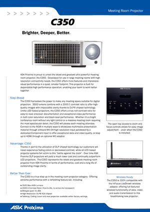 Page 1
>   >   >   >   >   >   >
Meeting Room Projector
Brighter, Deeper, Better. 
 The open-top access to zoom and 
focus controls allows for easy image 
adjustment – even when the C350 
is installed.  
C350
● 3500 Max ANSI Lumens
● 2000:1 Contrast Ratio (True-to-life, no active iris necessary!)
● Whisper-quiet 31 dBA
● High Resolution DLP® XGA chipset
● Tabletop, Ceiling-mount and rear projection available within factory settings. 
Wireless Ready 
The C350 is 100% compatible with 
the InFocus LiteShowII...