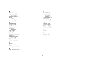 Page 4746
R
Rear 33
remote control 25
not working 19
replacing the lamp 38
RS-232
cable 8
connecting 6
S
screen trigger 6
security lock 40
serial connection 6
Settings menu 33
shutdown
projector 16
solid green 16
solid red 16
Source 35
Source troubleshooting 17
Sources 33
standard accessories
projector 41
Subnet mask 36
S-video connector 13
T
Tint 15
trigger, screen 6
Troubleshooting 16, 17
U
USB, using your mouse 7V
Video button 14
video connections
optional 13
standard 13
Video connector 13
video images...