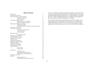 Page 3
3
Table of Contents
Introduction 5
Positioning the projector  7
Projector and Device
 Connector Guide  8
Computer connections  8
Video connections  8
Connecting a computer source  11
Required computer connections  11
Optional computer connections  11
Displaying a computer source image  12
Adjusting the image  13
Using the projector with Wind ows 98 for the first time  14
Connecting a video device  16
Video device connections  17 Composite video connection  17
S-video connection  17
VGA connection  18...