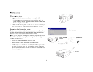 Page 4141
MaintenanceCleaning the Lens1
Apply a non-abrasive camera lens cleaner to a soft, dry cloth.
 Avoid using an excessive amount of cleaner, and don’t apply the 
cleaner directly to the lens. Abrasive cleaners, solvents or other harsh 
chemicals might scratch the lens.
2
Lightly wipe the cleaning cloth over the lens in a circular motion. If you 
don’t intend to use the projector immediately, replace the lens cap.
Replacing the Projection LampThe lamp hours used timer in the About menu counts the number...