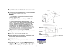 Page 4242 4
Loosen the two captive screws that attach the lamp housing to the pro-
jector.
5
Detach the lamp connector from the projector by depressing the locking 
tab on the connector and lightly pulling it free.
WA R N I N G:
To avoid burns, allow the projector to cool for at least 30 minutes 
before you replace the lamp.
Do not drop the lamp housing or touch the glass bulb! The glass 
may shatter and cause injury.
Be extremely careful when removing the lamp housing. In the 
unlikely event that the bulb...