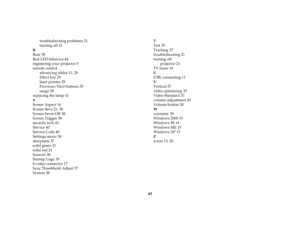 Page 4747 troubleshooting problems 21
turning off 21
R
Rear 38
Red LED behavior 44
registering your projector 5
remote control
advancing slides 11, 29
Effect key 29
laser pointer 29
Previous/Next buttons 29
usage 29
replacing the lamp 41
S
Screen Aspect 16
Screen Save 21, 38
Screen Saver Off 38
Screen Trigger 38
security lock 43
Service 40
Service Code 40
Settings menu 38
sharpness 37
solid green 21
solid red 21
Sources 38
Startup Logo 39
S-video connector 17
Sync Threshhold Adjust 37
System 38T
Tint 35...