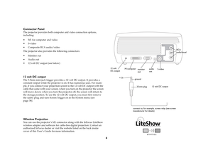 Page 6
6
Connector Panel
The projector provides both computer and video connection options, 
including: 
 M1 for computer and video
 S-video
 Composite RCA audio/video
The projector also provides the following connectors:
 Monitor out
 Audio out
 12 volt DC output (see below)12 volt DC outputThe 3.5mm mini-jack trigger provides a 12 volt DC output. It provides a 
constant output while the projector is
 on. It has numerous uses. For exam-
ple, if you connect your projection scr een to the 12 volt DC...