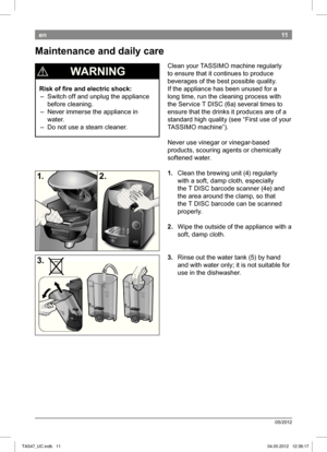 Page 1311
05/2012
en
 
¡  WARNING
Risk of i re and electric shock:
 – Switch off and unplug the appliance before cleaning.
 – Never immerse the appliance in  water.
 – Do not use a steam cleaner. Clean your TASSIMO machine regularly  
to ensure that it continues to produce 
beverages of the best possible quality. 
If the appliance has been unused for a 
long time, run the cleaning process with 
the Service T DISC 
(6a) several times to 
ensure that the drinks it produces are of a  
standard high quality (see...