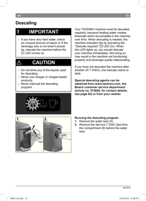 Page 1513
05/2012
en
 Descaling
 
!   IMPORTANT
 – If you have very hard water, notice 
an unusual amount of steam or if the  
beverage size is not what it should 
be, descale the machine before the Q  LED comes on.
 
¡  CAuTION
 – Do not drink any of the liquids used 
for descaling.
 – Never use vinegar or vinegar-based  products.
 – Never interrupt the descaling  program. Your TASSIMO machine must be descaled  
regularly, because heating water creates 
limescale which accumulates in the machine 
over time....