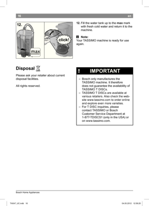 Page 1816
Bosch Home Appliances
en
12. Fill the water tank up to the  max mark 
with fresh cold water and return it to the  
machine.
 i Note:
Your TASSIMO machine is ready for use  
again.
12.
Disposal 
Please ask your retailer about current  
disposal facilities. 
All rights reserved. A
 
!   IMPORTANT
 – Bosch only manufactures the 
 TASSIMO machine. It therefore  
does not guarantee the availability of 
 TASSIMO T DISCs. 
 – TASSIMO T DISCs are available at  various retailers. Also check the web- 
site...