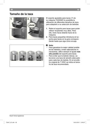 Page 5048
Bosch Home Appliances
es
 Tamaño de la taza
El soporte ajustable para tazas (7) de  
su máquina TASSIMO le posibilita la 
utilización de diferentes tamaños de taza, 
para adaptarlo a su selección de bebidas.
1. Retire el soporte para tazas para poder  
utilizar recipientes muy altos. 
Para 
ello, tírelo hacia delante fuera de la  
máquina. 
2.  Para tazas pequeñas introduzca el so-
porte para tazas en la guía correspon-
diente hasta que oiga cómo encaja.
 iNota:
 – Para garantizar la mejor calidad...