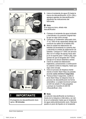 Page 5654
Bosch Home Appliances
es
3. Llene el recipiente de agua (5) hasta la 
marca de descalcii cación «
0,5 I» (5b) y 
agregue agentes de descalcii cación  
siguiendo las indicaciones del 
fabricante.
 i Nota:
Si el agua es dura, añada más 
descalcii cador. 
4.  Coloque el recipiente de agua inclinado  
y 
devuélvalo a su posición original has-
ta que se oiga cómo encaja.
5.  Coloque un contenedor adecuado (mín. 
17 oz. / 500 ml de capacidad) debajo del 
conducto de salida de la bebida 
(4d).
6.  Abra la...