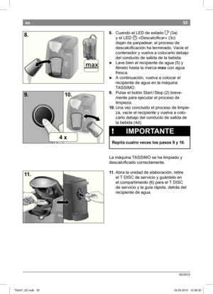 Page 5755
05/2012
es
8. Cuando el LED de estado  F
 (3a) 
y el LED   «Descalcii car» (3c)
dejan de parpadear, el proceso de  
descalcii cación ha terminado. Vacíe el 
contenedor y vuelva a colocarlo debajo 
del conducto de salida de la bebida.
 ► Lave bien el recipiente de agua (5) y  
llénelo hasta la marca  max con agua 
fresca.
 ► A continuación, vuelva a colocar el  
recipiente de agua en la máquina 
 TASSIMO.
9.  Pulse el botón Start / Stop (
2) breve-
mente para ejecutar el proceso de  
limpieza.
10.  Una...