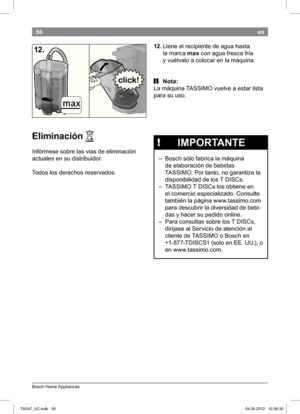 Page 5856
Bosch Home Appliances
es
12. Llene el recipiente de agua hasta  
la marca  max con agua fresca fría 
y vuélvalo a colocar en la máquina.
 i Nota:
La máquina  TASSIMO vuelve a estar lista  
para su uso.
12.
Eliminación 
Infórmese sobre las vías de eliminación  
actuales en su distribuidor. 
Todos los derechos reservados. A
 
!   IMPORTANTE
 – Bosch sólo fabrica la máquina 
de elaboración de bebidas  
TASSIMO. Por tanto, no garantiza la 
disponibilidad de los T DISCs. 
 – TASSIMO T DISCs los obtiene en...