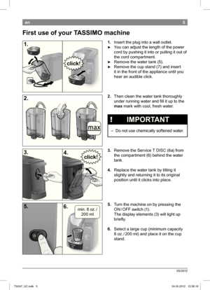 Page 75
05/2012
en
1. Insert the plug into a wall outlet.
 ►You can adjust the length of the power  
cord by pushing it into or pulling it out of 
the cord compartment.
 ► Remove the water tank (5).
 ► Remove the cup stand (7) and insert 
it in the front of the appliance until you 
hear an audible click.
2.  Then clean the water tank thoroughly 
under running water and i ll it up to the 
max  mark with cool, fresh water.
 
!   IMPORTANT
 – Do not use chemically  softened water.
3.  Remove the Service T DISC...