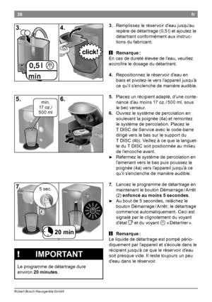 Page 4038
Rober t Bosch Hausgeräte GmbH
fr
3.
.Re

mplissez le réservoir d’eau jusqu’au 
repère de détartrage (0,5
 l) e

t ajoutez le 
détartrant conformément aux instruc-
tions du fabricant

¡iRemarque.:
En c as de dureté élevée de l’eau, veuillez 
accroître le dosage du détartrant

4..Re

positionnez le réservoir d’eau en 
biais et pivotez-le vers l’appareil jusqu’à 
ce qu’il s’enclenche de manière audible

5..Pl

acez un récipient adapté, d’une conte-
nance d’au moins 17 oz
 / 50

0 ml, sous...