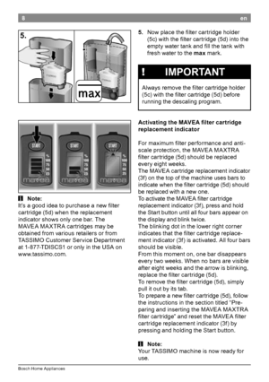 Page 108
Bosch Home Appliances
en
5.
.No

w place the filter cartridge holder 
(5c) with the filter cartridge (5d) into the 
empty water tank and fill the tank with 
fresh water to the max mark

.!.IMPORTANT
Always remove the filter cartridge holder 
(5c) with the filter cartridge (5d) before 
running the descaling program

Ac

tivating
.t
 he
.M
 AVEA
.fi
 lter
.c
 artridge
.
re

placement
.i
 ndicator
For maximum filter performance and anti-
scale protection, the MAVEA 
 MA

XTR A 
filter cartridge...
