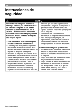 Page 4644
BoschHomeAppliances
ES
Instrucciones de 
seguridad
!
                                                            AVISO
Para reducir el riesgo de incendio o 
descarga eléctrica, no retire las cubier-
tas laterales. Ninguna de las piezas 
interiores puede ser reparada por el 
usuario. Las reparaciones deben ser 
realizadas exclusivamente por personal 
autorizado. Nunca sumerja la máquina 
bajo ningún líquido

– Este dispositivo está diseñado para 
un uso doméstico, no comercial. 

–...