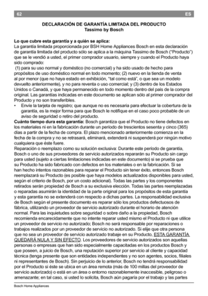 Page 6462
BoschHomeAppliances
ES
DECLARACIÓN DE GARANTÍA LIMITADA DEL PRODUCTO
Tassimo by Bosch
Lo que cubre esta garantía y a quién se aplica:
La garantía limitada proporcionada por BSH Home Appliances Bosch en esta declaración
de garantía limitada del producto sólo se aplica a la máquina Tassimo de Bosch (“Producto”)
que se le vendió a usted, el primer...