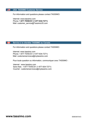 Page 70USA  TASSIMO Customer Service  
 
F or i nf orm atio n and qu estio ns p le ase c onta ct  TA S SIM O: 
 
I n te rn et: ww w.t a ssim o.c o m  
Ph one:  1-877-TDISCS1 (1-877-834-7271)  
M ail:  customer_service@TassimoUS.com
 
 
Service à la clientèle TASSIMO au Canada
 
For information and questions please contact TASSIMO: 
 
Internet: www.tassimo.com
Phone: 1-877-TDISCS1 (1-877-834-7271)
Mail: customerserviceca@mytassimo.com 
 
Pour toute question ou information, communiquer avec TASSIMO :
Internet :...