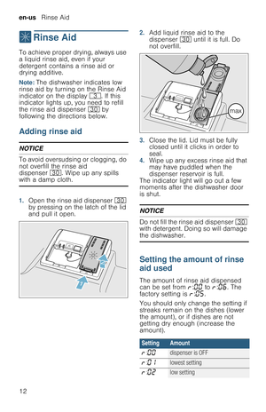 Page 12en-us   Rinse Aid
12
,  Rinse  Aid
R i n s e   A i dTo achieve proper drying, always use 
a liquid rinse aid, even if your 
detergent contains a rinse aid or 
drying additive.
Note: The dishwasher indicates low 
rinse aid by turning on the Rinse Aid 
indicator on the display 8. If this 
indicator lights up, you need to refill 
the rinse aid dispenser 9 by 
following the directions below.
Adding rinse aid
NOTICE
To avoid oversudsing or clogging, do 
not overfill the rinse aid 
dispenser 9. Wipe up any...