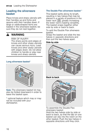 Page 16en-us   Loading the Dishwasher
16
Loading the silverware 
basket
Place knives and sharp utensils with 
their handles up and forks and 
spoons with their handles down. If 
large or oddly-shaped items are 
loaded in the silverware basket, be 
sure they do not nest together.
9WARNING
RISK OF INJURY!
The sharp points and edges of 
knives and other sharp utensils 
can cause serious injury. Load 
knives and other sharp utensils 
with edges down. Do not allow 
children to handle or play near 
knives and sharp...