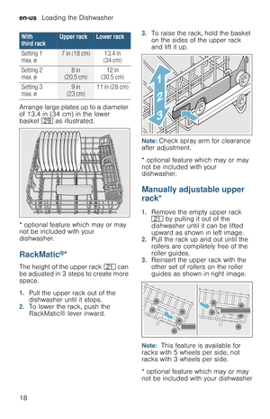 Page 18en-us   Loading the Dishwasher
18 Arrange large plates up to a diameter 
of 13.4 in (34 cm) in the lower 
basket 1j as illustrated.
* optional feature which may or may 
not be included with your 
dishwasher.
RackMatic®*
The height of the upper rack 1* can 
be adjusted in 3  steps to create more 
space.
1.Pull the upper rack out of the 
dishwasher until it stops.
2.To lower the rack, push the 
RackMatic® lever inward.
3.To raise the rack, hold the basket 
on the sides of the upper rack  
and lift it up....