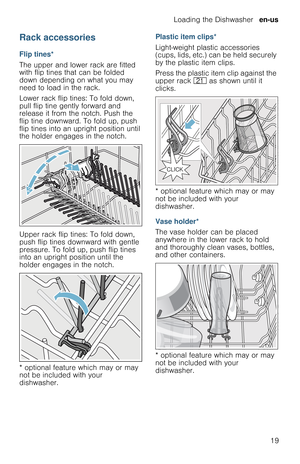 Page 19Loading the Dishwasher  en-us
19
Rack accessories
Flip tines*
The upper and lower rack are fitted 
with flip tines that can be folded 
down depending on what you may 
need to load in the rack.
Lower rack flip tines: To fold down, 
pull flip tine gently forward and 
release it from the notch. Push the 
flip tine downward. To fold up, push 
flip tines into an upright position until 
the holder engages in the notch.
Upper rack flip tines: To fold down, 
push flip tines downward with gentle 
pressure. To...