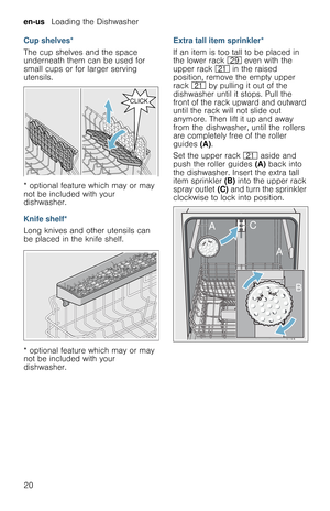 Page 20en-us   Loading the Dishwasher
20 Cup shelves*
The cup shelves and the space 
underneath them can be used for 
small cups or for larger serving 
utensils.
* optional feature which may or may 
not be included with your 
dishwasher.
Knife shelf*
Long knives and other utensils can 
be placed in the knife shelf.
* optional feature which may or may 
not be included with your 
dishwasher.Extra tall item sprinkler*
If an item is too tall to be placed in 
the lower rack 1j even with the 
upper rack 1* in the...