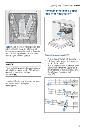 Page 21Loading the Dishwasher  en-us
21
Note: Keep the vent hole 1B on the 
tub’s left side clear by placing tall 
items such as plastic cutting boards 
and tall baking sheets on the lower 
rack’s right side or center.
NOTICE
To avoid dishwasher damage, do not 
reinstall the upper rack 1* without 
removing the extra tall item 
sprinkler (B).
* optional feature which may or may 
not be included with your 
dishwasher.
Removing/Installing upper 
rack with Rackmatic
®*
Removing upper rack 1*
1.Pull out upper rack...